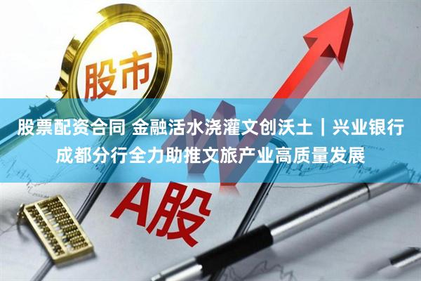 股票配资合同 金融活水浇灌文创沃土｜兴业银行成都分行全力助推文旅产业高质量发展