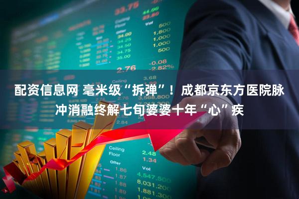配资信息网 毫米级“拆弹”！成都京东方医院脉冲消融终解七旬婆婆十年“心”疾