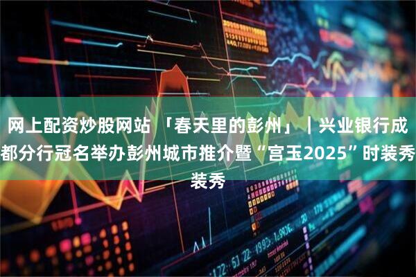 网上配资炒股网站 「春天里的彭州」｜兴业银行成都分行冠名举办彭州城市推介暨“宫玉2025”时装秀