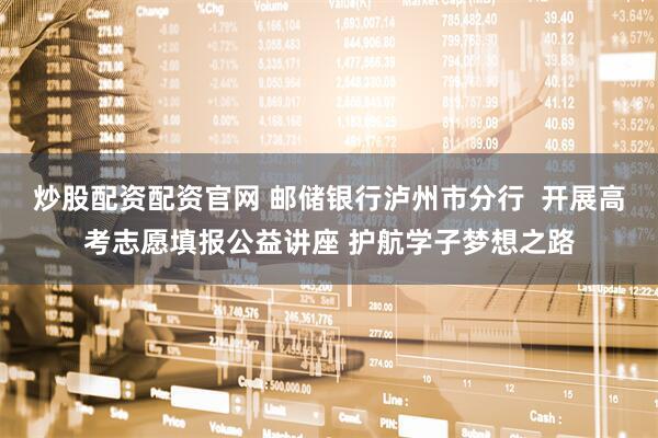 炒股配资配资官网 邮储银行泸州市分行  开展高考志愿填报公益讲座 护航学子梦想之路