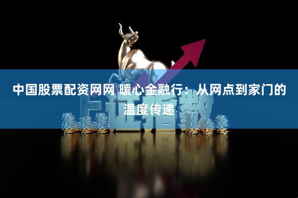 中国股票配资网网 暖心金融行：从网点到家门的温度传递
