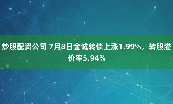 炒股配资公司 7月8日金诚转债上涨1.99%，转股溢价率5.94%