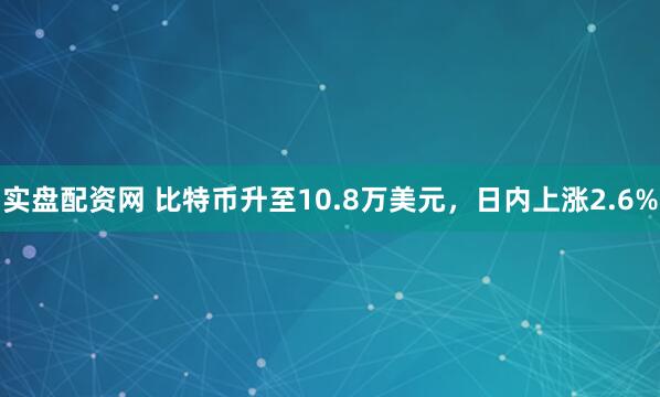 实盘配资网 比特币升至10.8万美元，日内上涨2.6%