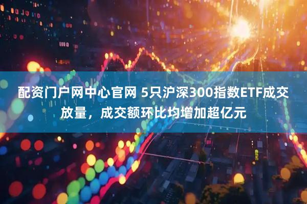 配资门户网中心官网 5只沪深300指数ETF成交放量，成交额环比均增加超亿元