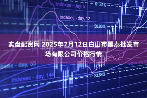 实盘配资网 2025年7月12日白山市星泰批发市场有限公司价格行情