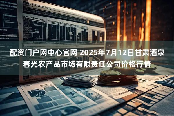 配资门户网中心官网 2025年7月12日甘肃酒泉春光农产品市场有限责任公司价格行情