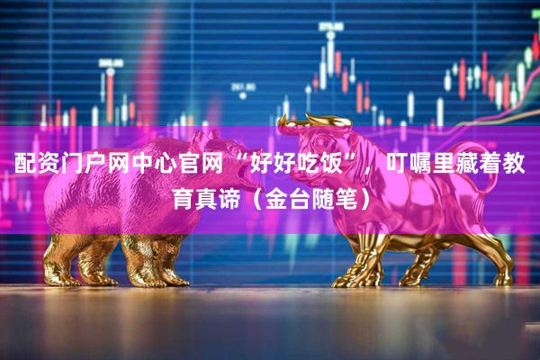 配资门户网中心官网 “好好吃饭”，叮嘱里藏着教育真谛（金台随笔）