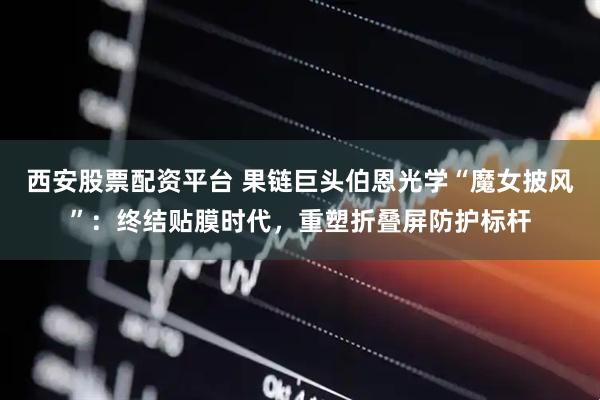 西安股票配资平台 果链巨头伯恩光学“魔女披风”：终结贴膜时代，重塑折叠屏防护标杆