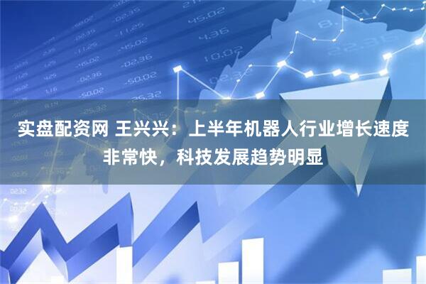 实盘配资网 王兴兴：上半年机器人行业增长速度非常快，科技发展趋势明显