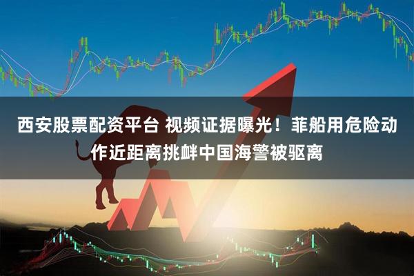 西安股票配资平台 视频证据曝光！菲船用危险动作近距离挑衅中国海警被驱离