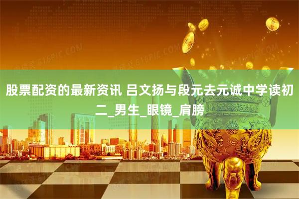 股票配资的最新资讯 吕文扬与段元去元诚中学读初二_男生_眼镜_肩膀