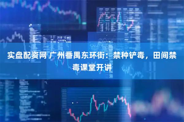 实盘配资网 广州番禺东环街：禁种铲毒，田间禁毒课堂开讲