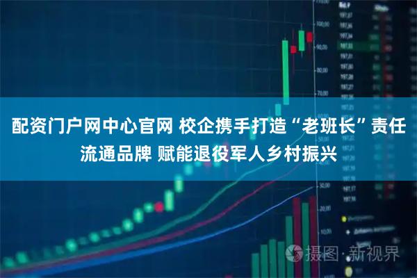 配资门户网中心官网 校企携手打造“老班长”责任流通品牌 赋能退役军人乡村振兴