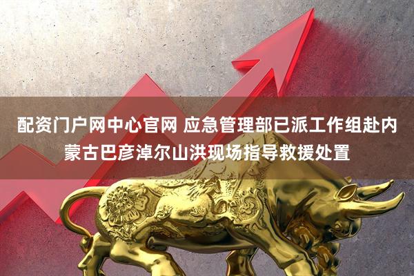 配资门户网中心官网 应急管理部已派工作组赴内蒙古巴彦淖尔山洪现场指导救援处置