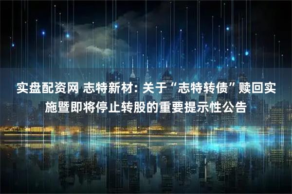 实盘配资网 志特新材: 关于“志特转债”赎回实施暨即将停止转股的重要提示性公告
