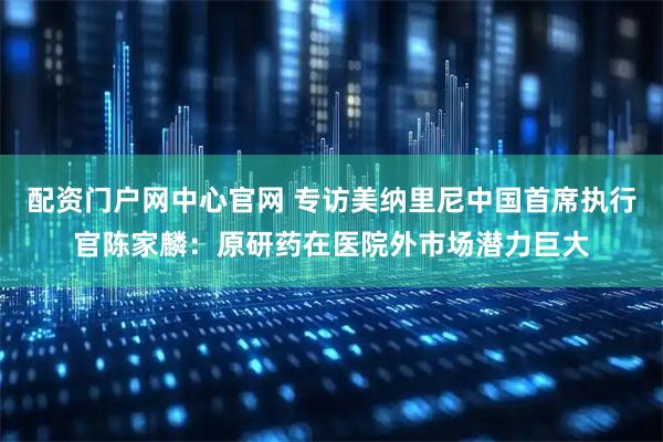 配资门户网中心官网 专访美纳里尼中国首席执行官陈家麟：原研药在医院外市场潜力巨大