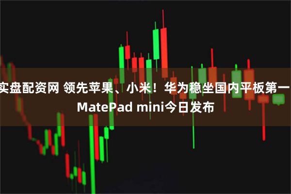 实盘配资网 领先苹果、小米！华为稳坐国内平板第一：MatePad mini今日发布