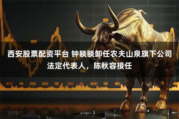 西安股票配资平台 钟睒睒卸任农夫山泉旗下公司法定代表人，陈秋容接任