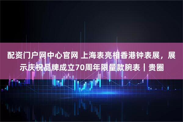 配资门户网中心官网 上海表亮相香港钟表展，展示庆祝品牌成立70周年限量款腕表｜贵圈