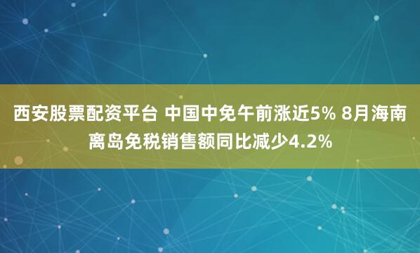 西安股票配资平台 中国中免午前涨近5% 8月海南离岛免税销售额同比减少4.2%