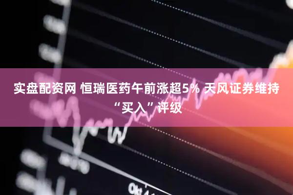 实盘配资网 恒瑞医药午前涨超5% 天风证券维持“买入”评级
