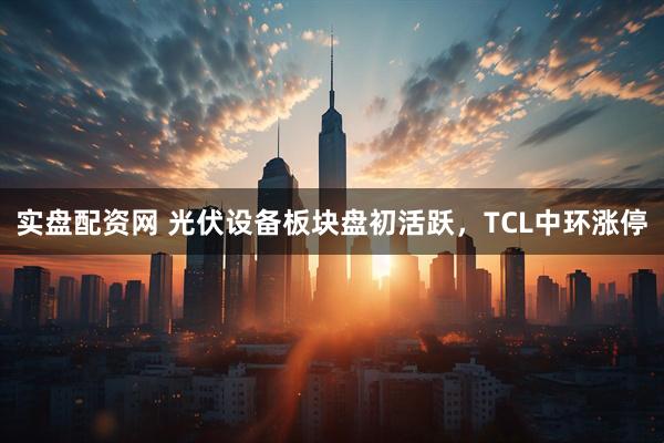 实盘配资网 光伏设备板块盘初活跃，TCL中环涨停