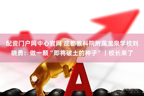 配资门户网中心官网 成都教科院附属龙泉学校刘晓勇：做一颗“即将破土的种子”｜校长来了